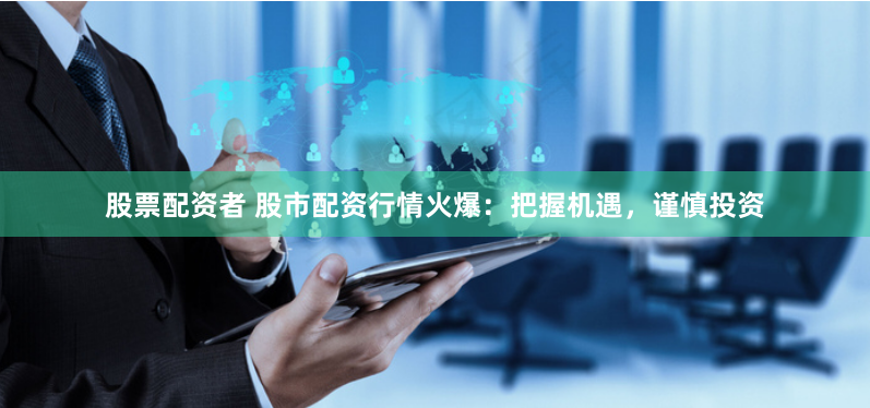 股票配资者 股市配资行情火爆：把握机遇，谨慎投资