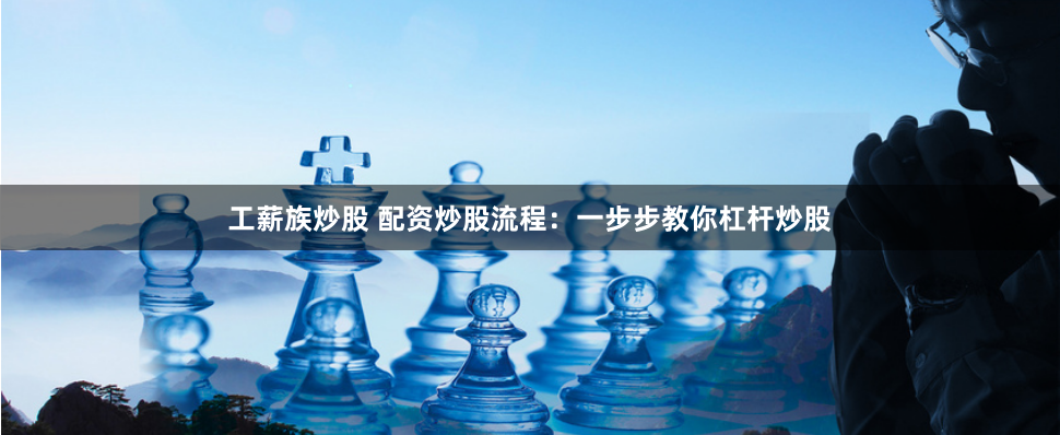工薪族炒股 配资炒股流程：一步步教你杠杆炒股