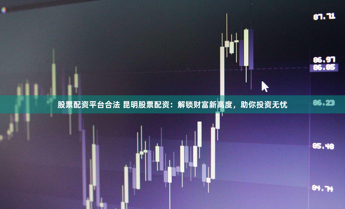 股票配资平台合法 昆明股票配资：解锁财富新高度，助你投资无忧