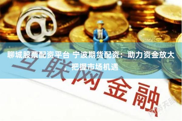 聊城股票配资平台 宁波期货配资：助力资金放大，把握市场机遇