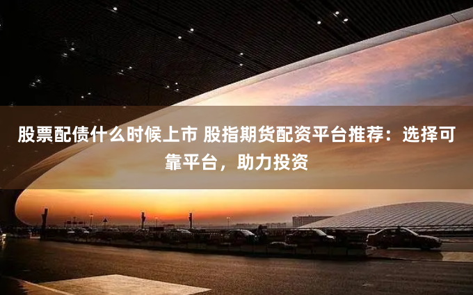 股票配债什么时候上市 股指期货配资平台推荐：选择可靠平台，助力投资