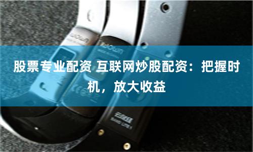 股票专业配资 互联网炒股配资：把握时机，放大收益