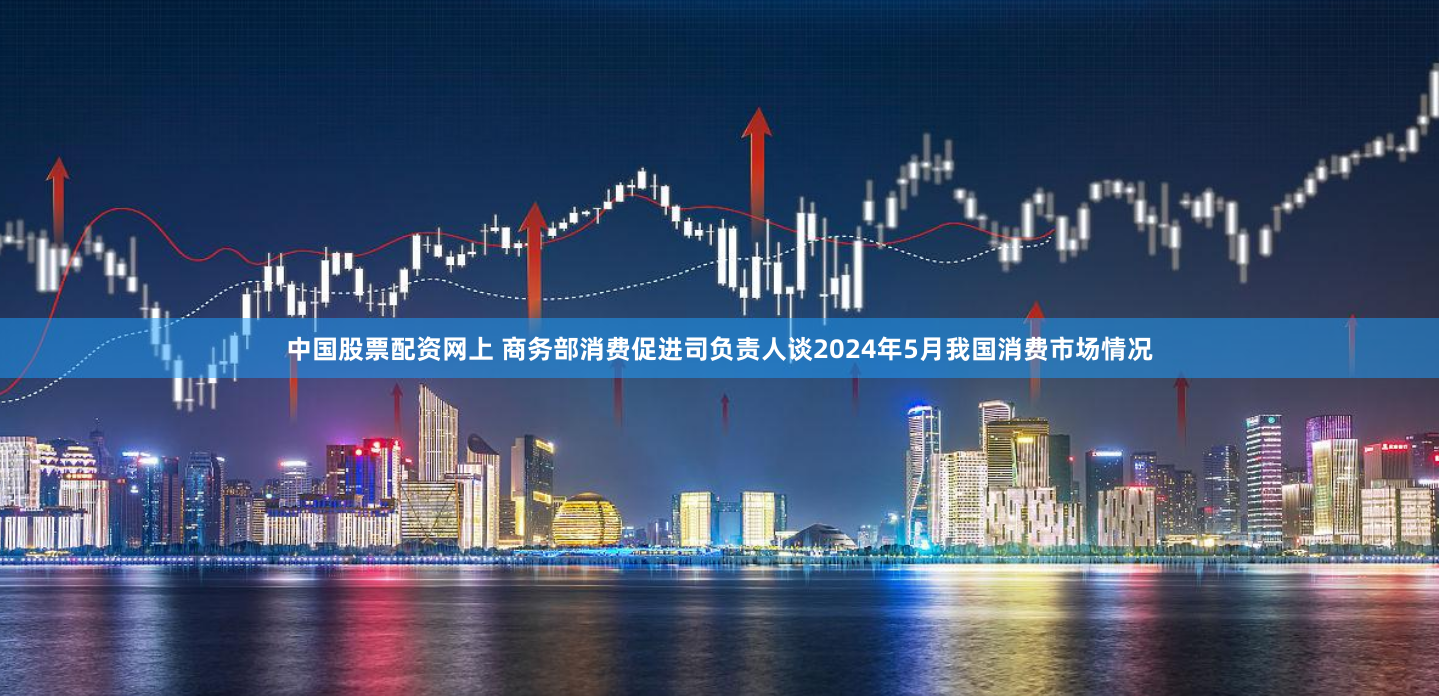 中国股票配资网上 商务部消费促进司负责人谈2024年5月我国消费市场情况