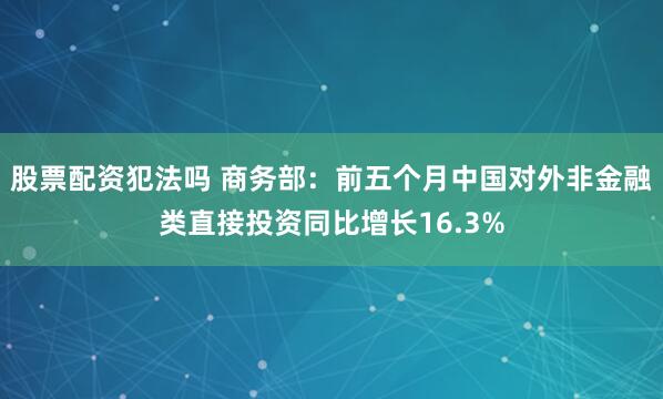 股票配资犯法吗 商务部：前五个月中国对外非金融类直接投资同比增长16.3%