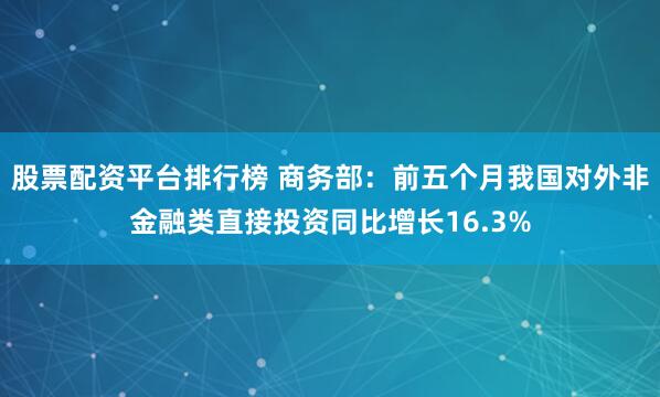 股票配资平台排行榜 商务部：前五个月我国对外非金融类直接投资同比增长16.3%