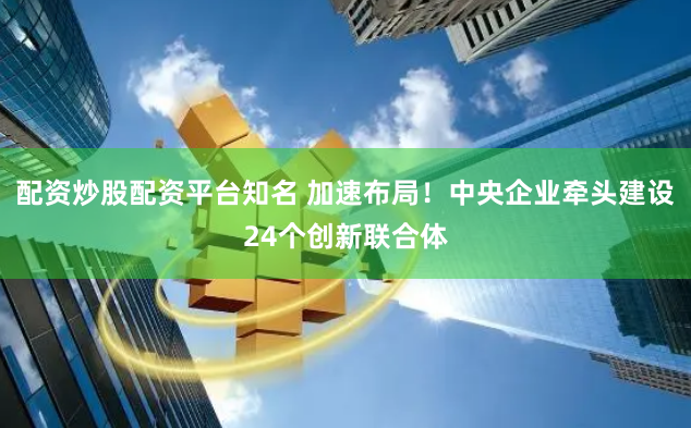 配资炒股配资平台知名 加速布局！中央企业牵头建设24个创新联合体