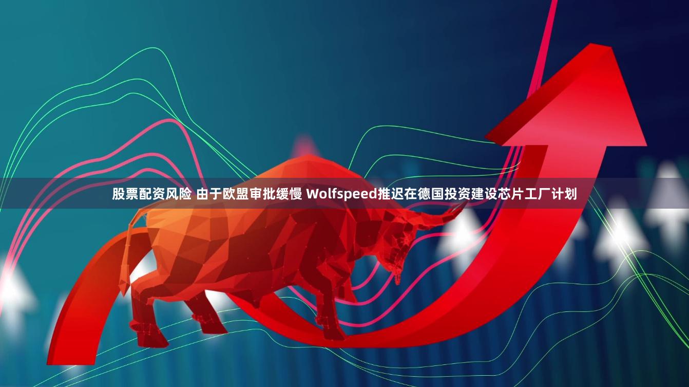 股票配资风险 由于欧盟审批缓慢 Wolfspeed推迟在德国投资建设芯片工厂计划