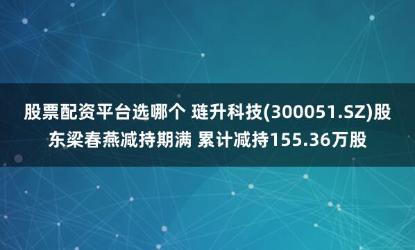 股票配资平台选哪个 琏升科技(300051.SZ)股东梁春燕减持期满 累计减持155.36万股