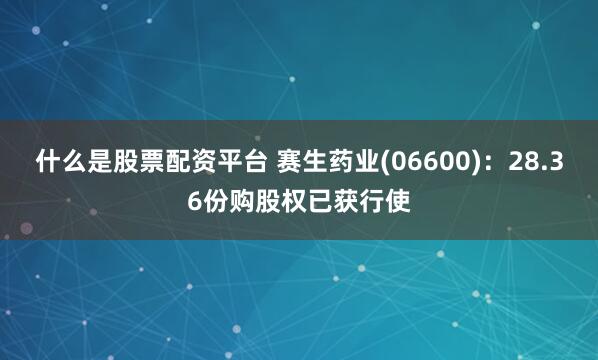 什么是股票配资平台 赛生药业(06600)：28.36份购股权已获行使