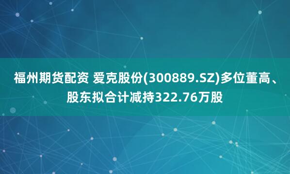 福州期货配资 爱克股份(300889.SZ)多位董高、股东拟合计减持322.76万股