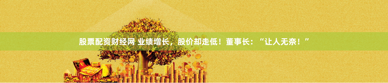 股票配资财经网 业绩增长，股价却走低！董事长：“让人无奈！”