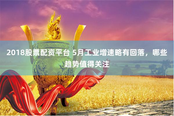 2018股票配资平台 5月工业增速略有回落，哪些趋势值得关注