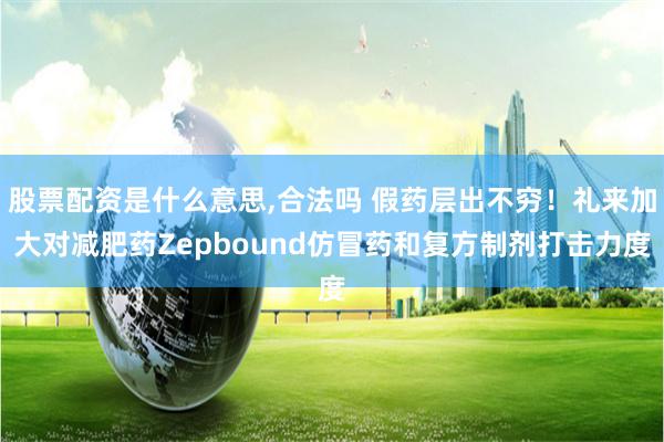 股票配资是什么意思,合法吗 假药层出不穷！礼来加大对减肥药Zepbound仿冒药和复方制剂打击力度