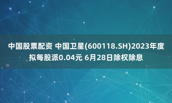 中国股票配资 中国卫星(600118.SH)2023年度拟每股派0.04元 6月28日除权除息
