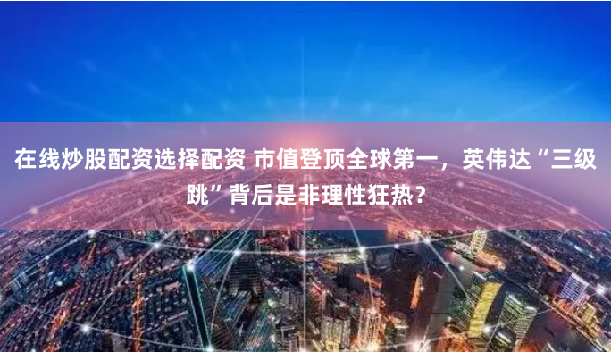 在线炒股配资选择配资 市值登顶全球第一，英伟达“三级跳”背后是非理性狂热？