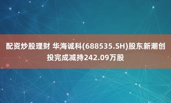 配资炒股理财 华海诚科(688535.SH)股东新潮创投完成减持242.09万股