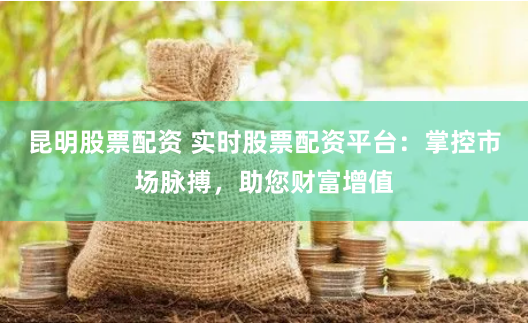 昆明股票配资 实时股票配资平台：掌控市场脉搏，助您财富增值
