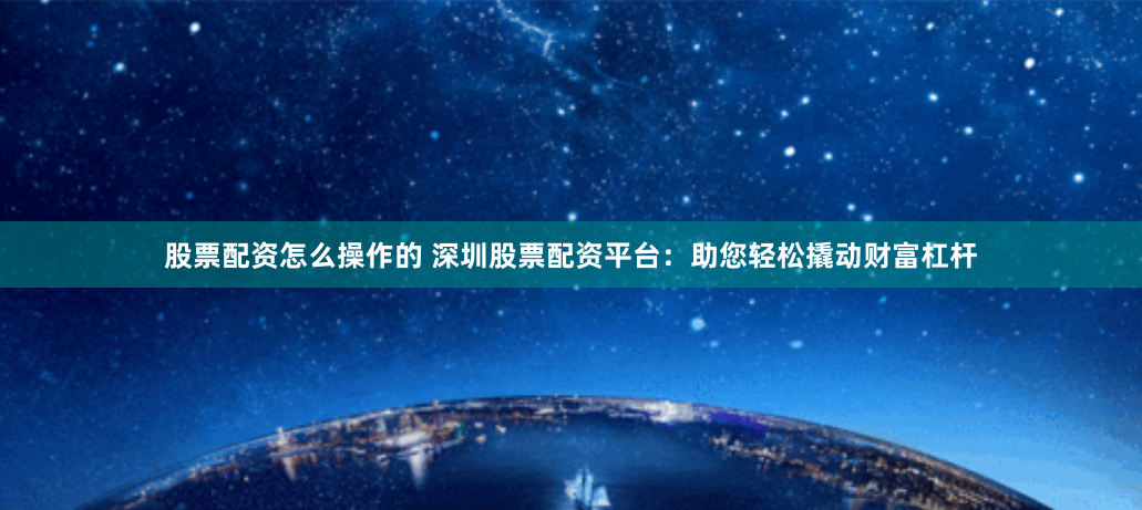 股票配资怎么操作的 深圳股票配资平台：助您轻松撬动财富杠杆