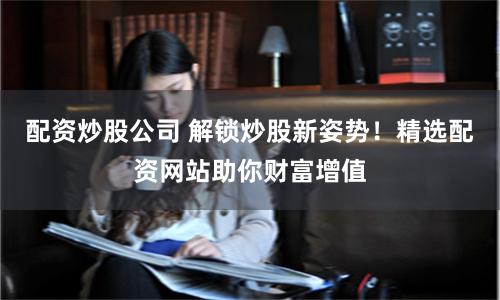 配资炒股公司 解锁炒股新姿势！精选配资网站助你财富增值